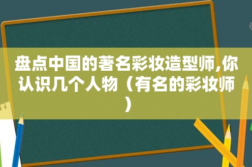 盘点中国的著名彩妆造型师,你认识几个人物（有名的彩妆师）