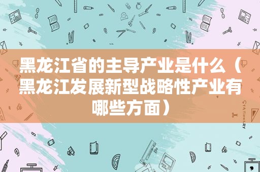 黑龙江省的主导产业是什么（黑龙江发展新型战略性产业有哪些方面）