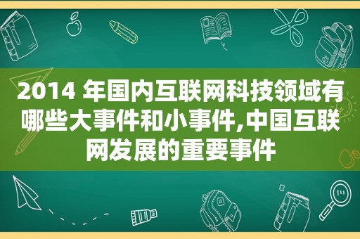 2014 年国内互联网科技领域有哪些大事件和小事件,中国互联网发展的重要事件