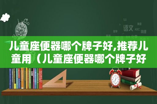 儿童座便器哪个牌子好,推荐儿童用（儿童座便器哪个牌子好,推荐儿童专用）