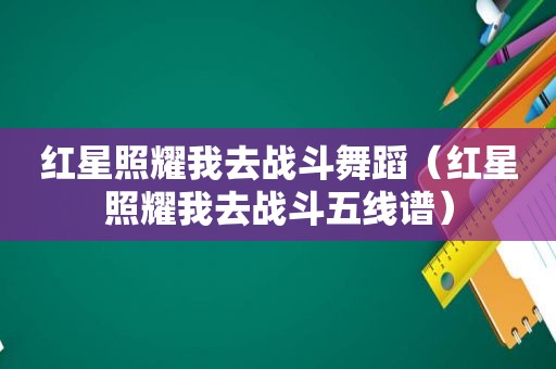 红星照耀我去战斗舞蹈（红星照耀我去战斗五线谱）