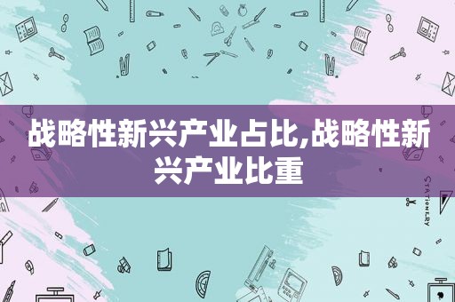 战略性新兴产业占比,战略性新兴产业比重