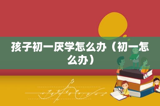 孩子初一厌学怎么办（初一怎么办）