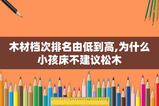 木材档次排名由低到高,为什么小孩床不建议松木