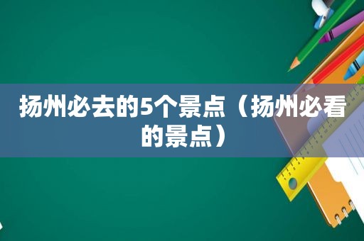 扬州必去的5个景点（扬州必看的景点）