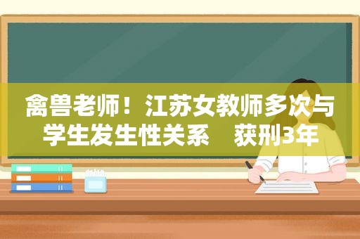 禽兽老师！江苏女教师多次与学生发生性关系　获刑3年