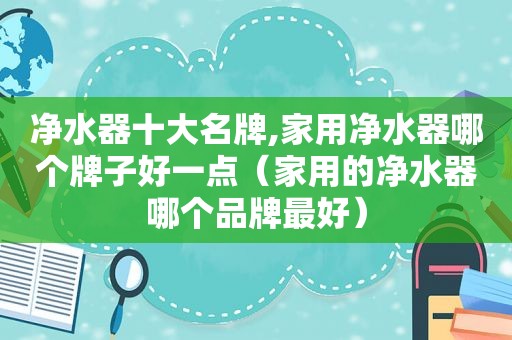 净水器十大名牌,家用净水器哪个牌子好一点（家用的净水器哪个品牌最好）