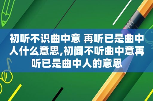 初听不识曲中意 再听已是曲中人什么意思,初闻不听曲中意再听已是曲中人的意思