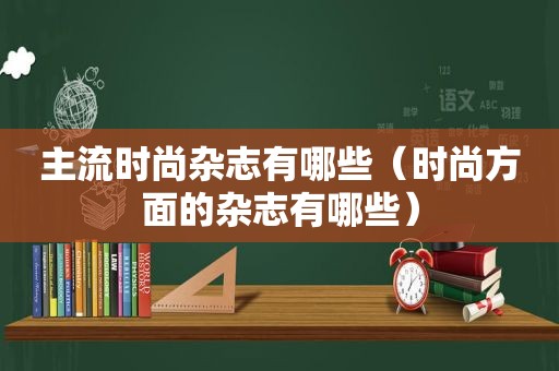 主流时尚杂志有哪些（时尚方面的杂志有哪些）