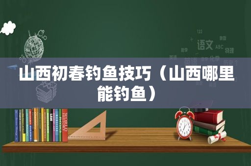 山西初春钓鱼技巧（山西哪里能钓鱼）