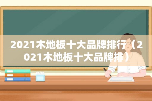 2021木地板十大品牌排行（2021木地板十大品牌排）