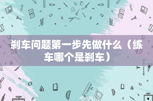 刹车问题第一步先做什么（练车哪个是刹车）