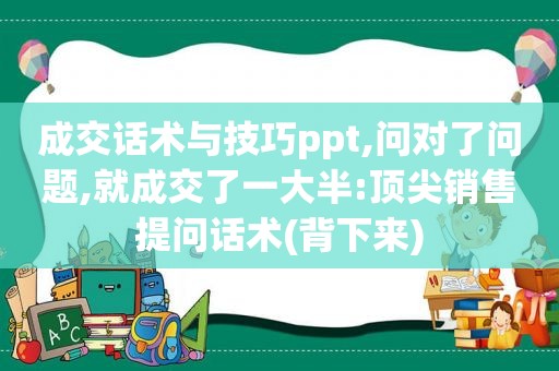 成交话术与技巧ppt,问对了问题,就成交了一大半:顶尖销售提问话术(背下来)