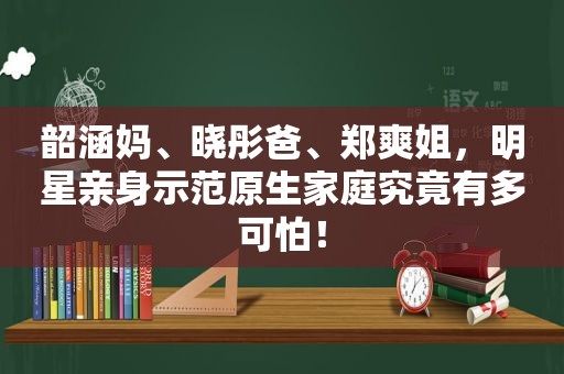 韶涵妈、晓彤爸、郑爽姐，明星亲身示范原生家庭究竟有多可怕！