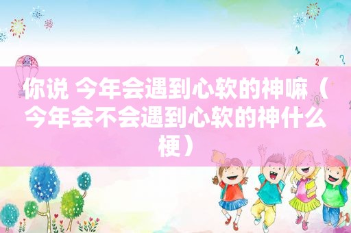 你说 今年会遇到心软的神嘛（今年会不会遇到心软的神什么梗）