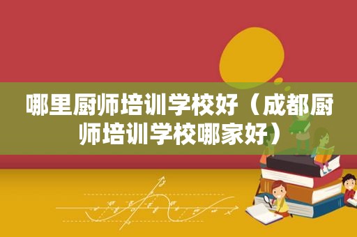 哪里厨师培训学校好（成都厨师培训学校哪家好）