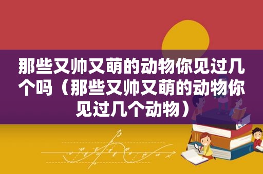 那些又帅又萌的动物你见过几个吗（那些又帅又萌的动物你见过几个动物）