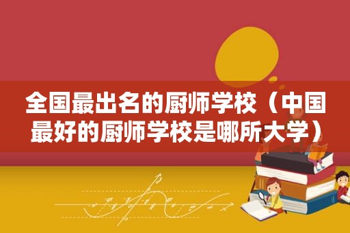 全国最出名的厨师学校（中国最好的厨师学校是哪所大学）