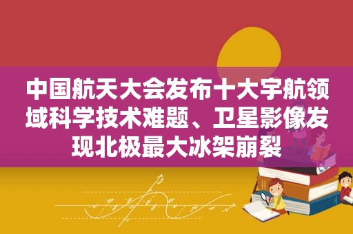 中国航天大会发布十大宇航领域科学技术难题、卫星影像发现北极最大冰架崩裂