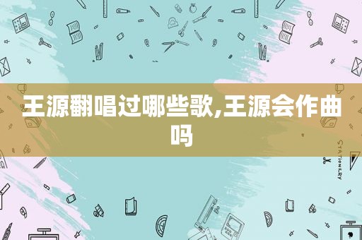 王源翻唱过哪些歌,王源会作曲吗