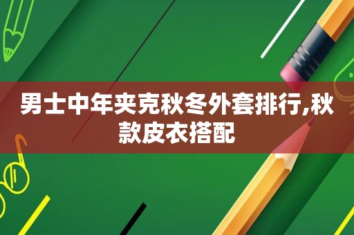 男士中年夹克秋冬外套排行,秋款皮衣搭配