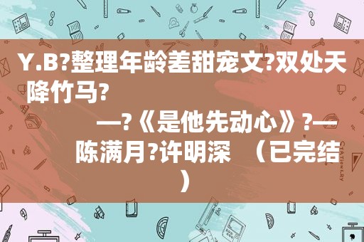 Y.B?整理年龄差甜宠文?双处天降竹马?                                               —?《是他先动心》?—        陈满月?许明深  （已完结）