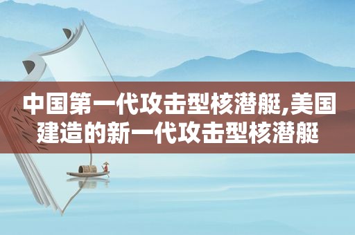 中国第一代攻击型核潜艇,美国建造的新一代攻击型核潜艇