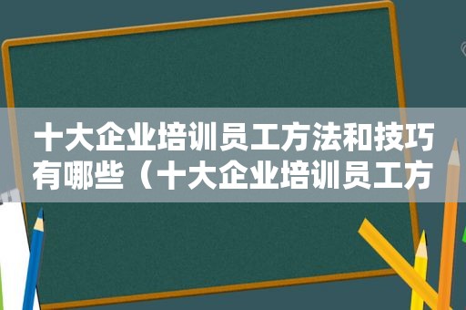 十大企业培训员工方法和技巧有哪些（十大企业培训员工方法和技巧论文）