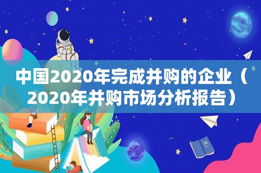 中国2020年完成并购的企业（2020年并购市场分析报告）