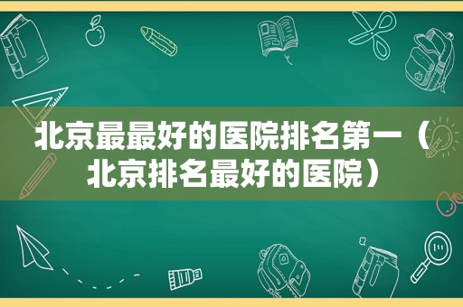 北京最最好的医院排名第一（北京排名最好的医院）