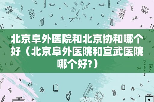 北京阜外医院和北京协和哪个好（北京阜外医院和宣武医院哪个好?）