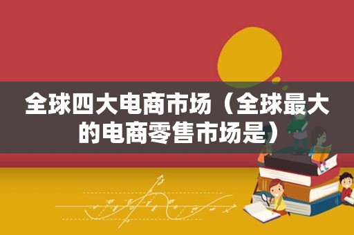 全球四大电商市场（全球最大的电商零售市场是）