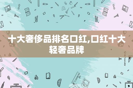 十大奢侈品排名口红,口红十大轻奢品牌