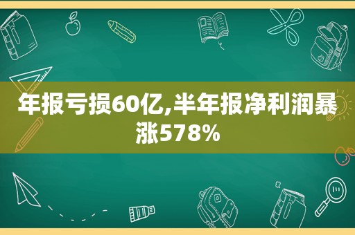 年报亏损60亿,半年报净利润暴涨578%