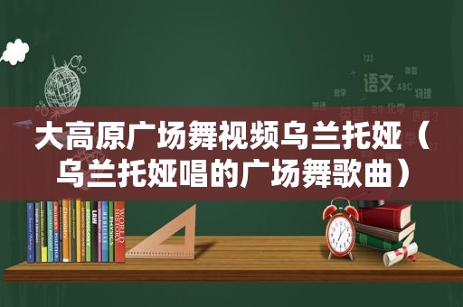 大高原广场舞视频乌兰托娅（乌兰托娅唱的广场舞歌曲）