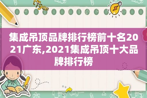 集成吊顶品牌排行榜前十名2021广东,2021集成吊顶十大品牌排行榜