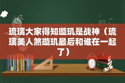 琉璃大家得知璇玑是战神（琉璃美人煞璇玑最后和谁在一起了）