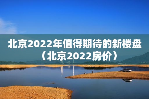 北京2022年值得期待的新楼盘（北京2022房价）