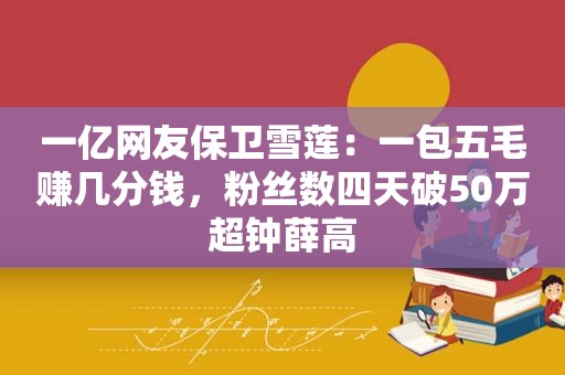 一亿网友保卫雪莲：一包五毛赚几分钱，粉丝数四天破50万超钟薛高