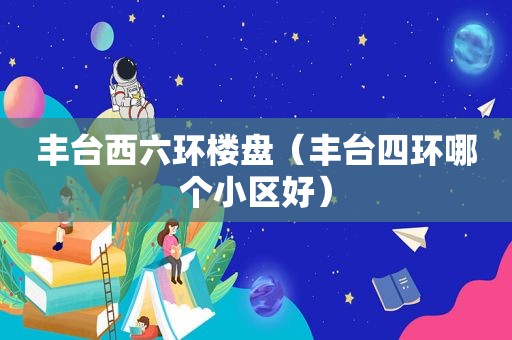 丰台西六环楼盘（丰台四环哪个小区好）