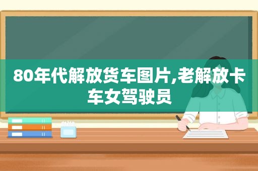 80年代解放货车图片,老解放卡车女驾驶员