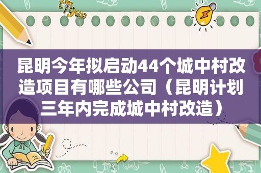 昆明今年拟启动44个城中村改造项目有哪些公司（昆明计划三年内完成城中村改造）