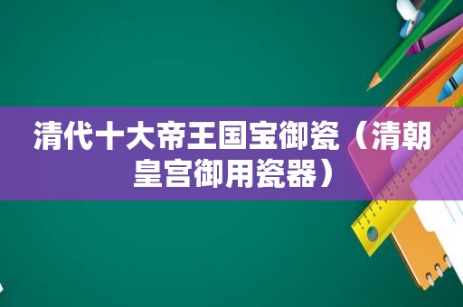 清代十大帝王国宝御瓷（清朝皇宫御用瓷器）