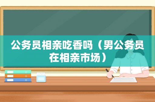 公务员相亲吃香吗（男公务员在相亲市场）