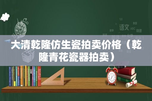 大清乾隆仿生瓷拍卖价格（乾隆青花瓷器拍卖）