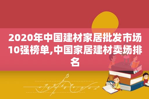 2020年中国建材家居批发市场10强榜单,中国家居建材卖场排名