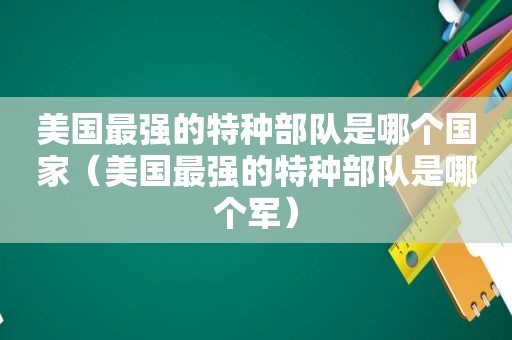 美国最强的特种部队是哪个国家（美国最强的特种部队是哪个军）