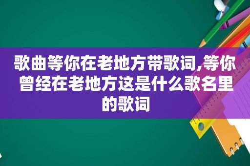 歌曲等你在老地方带歌词,等你曾经在老地方这是什么歌名里的歌词