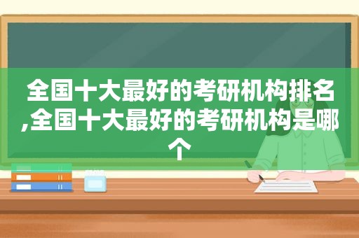 全国十大最好的考研机构排名,全国十大最好的考研机构是哪个