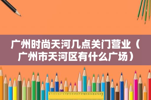 广州时尚天河几点关门营业（广州市天河区有什么广场）